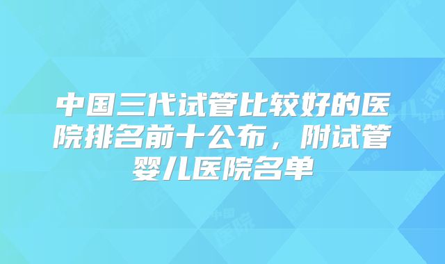 中国三代试管比较好的医院排名前十公布，附试管婴儿医院名单