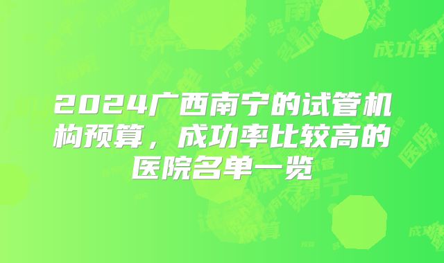 2024广西南宁的试管机构预算，成功率比较高的医院名单一览