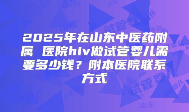 2025年在山东中医药附属 医院hiv做试管婴儿需要多少钱？附本医院联系方式