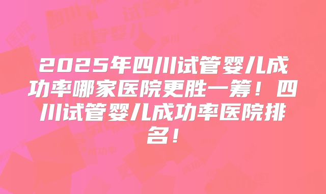 2025年四川试管婴儿成功率哪家医院更胜一筹！四川试管婴儿成功率医院排名！