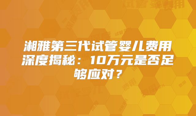 湘雅第三代试管婴儿费用深度揭秘:10万元是否足够应对?