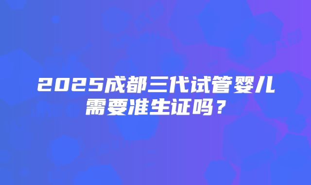 2025成都三代试管婴儿需要准生证吗？