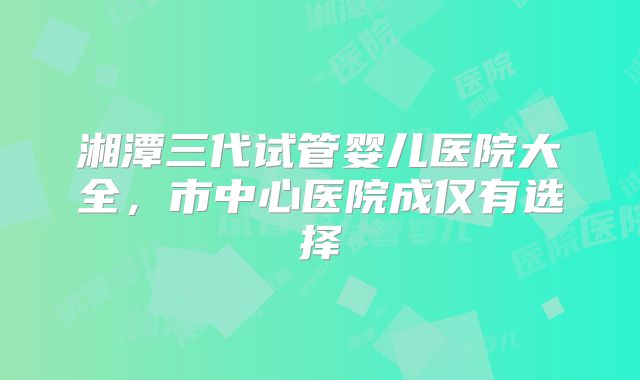 湘潭三代试管婴儿医院大全，市中心医院成仅有选择