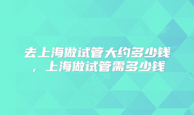 去上海做试管大约多少钱,上海做试管需多少钱