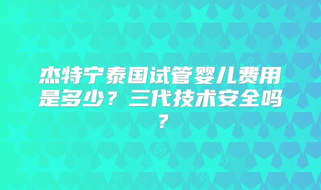 杰特宁泰国试管婴儿费用是多少？三代技术安全吗？