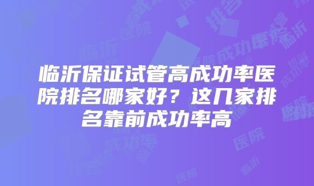 临沂保证试管高成功率医院排名哪家好？这几家排名靠前成功率高