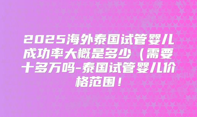 2025海外泰国试管婴儿成功率大概是多少（需要十多万吗-泰国试管婴儿价格范围！