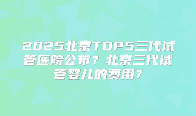 2025北京TOP5三代试管医院公布？北京三代试管婴儿的费用？