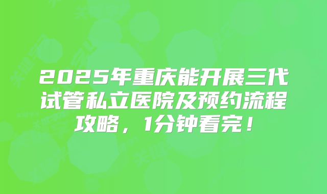 2025年重庆能开展三代试管私立医院及预约流程攻略，1分钟看完！