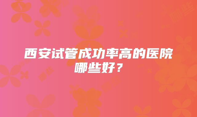 西安试管成功率高的医院哪些好？