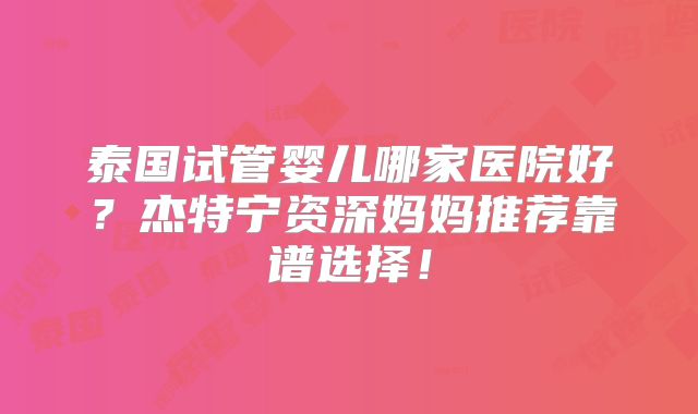 泰国试管婴儿哪家医院好?杰特宁资深妈妈推荐靠谱选择!