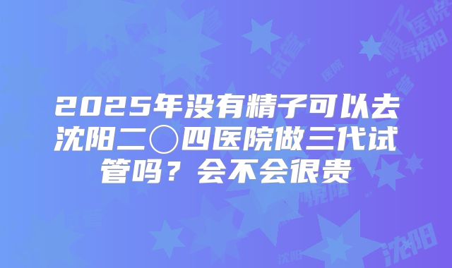 2025年没有精子可以去沈阳二〇四医院做三代试管吗?会不会很贵