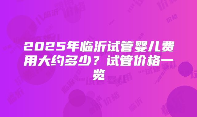 2025年临沂试管婴儿费用大约多少？试管价格一览