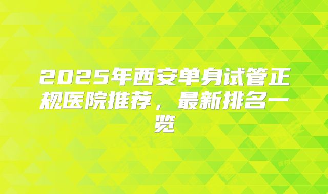 2025年西安单身试管正规医院推荐,最新排名一览