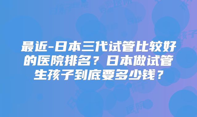 最近-日本三代试管比较好的医院排名?日本做试管生孩子到底要多少钱?