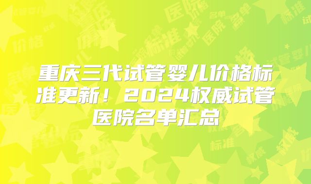 重庆三代试管婴儿价格标准更新！2024权威试管医院名单汇总