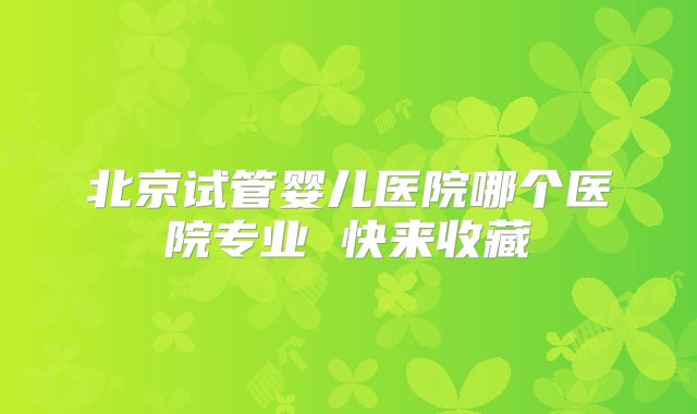 北京试管婴儿医院哪个医院专业 快来收藏