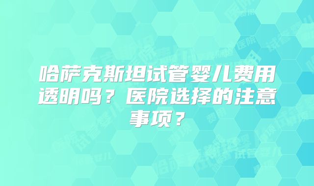 哈萨克斯坦试管婴儿费用透明吗？医院选择的注意事项？