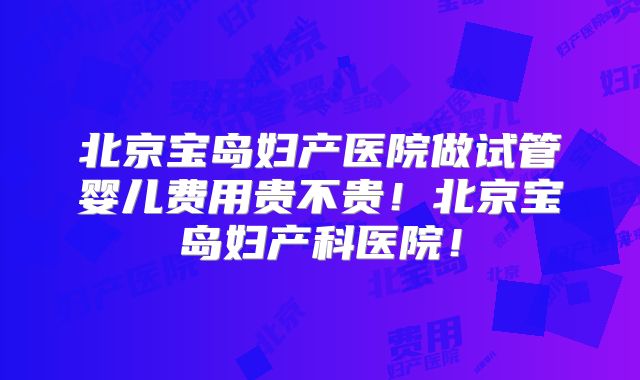 北京宝岛妇产医院做试管婴儿费用贵不贵!北京宝岛妇产科医院!