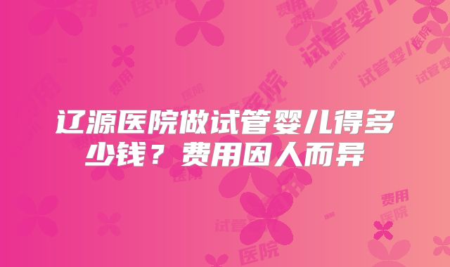 辽源医院做试管婴儿得多少钱?费用因人而异