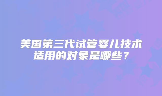 美国第三代试管婴儿技术适用的对象是哪些？