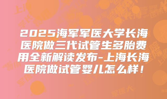 2025海军军医大学长海医院做三代试管生多胎费用全新解读发布-上海长海医院做试管婴儿怎么样！