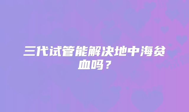 三代试管能解决地中海贫血吗？