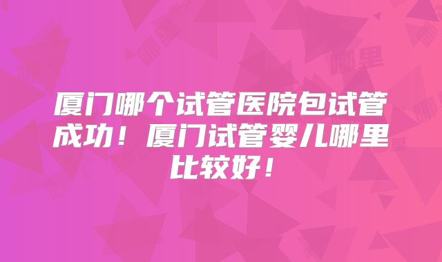 厦门哪个试管医院包试管成功！厦门试管婴儿哪里比较好！