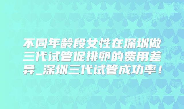 不同年龄段女性在深圳做三代试管促排卵的费用差异_深圳三代试管成功率!