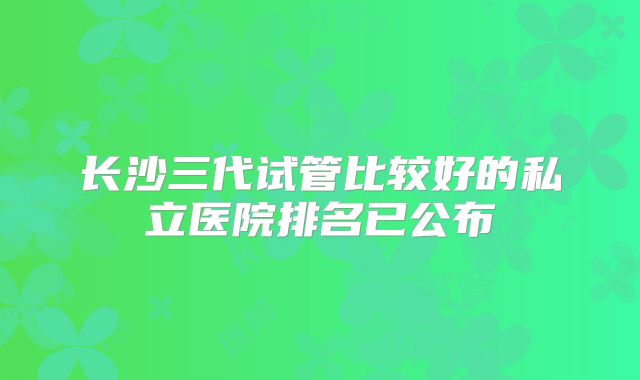 长沙三代试管比较好的私立医院排名已公布