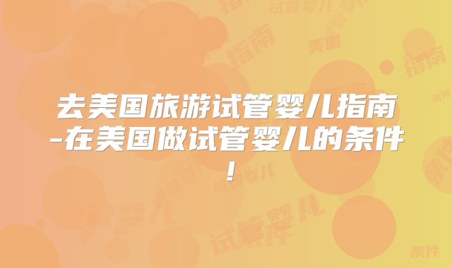 去美国旅游试管婴儿指南-在美国做试管婴儿的条件！