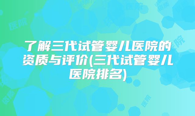 了解三代试管婴儿医院的资质与评价(三代试管婴儿医院排名)
