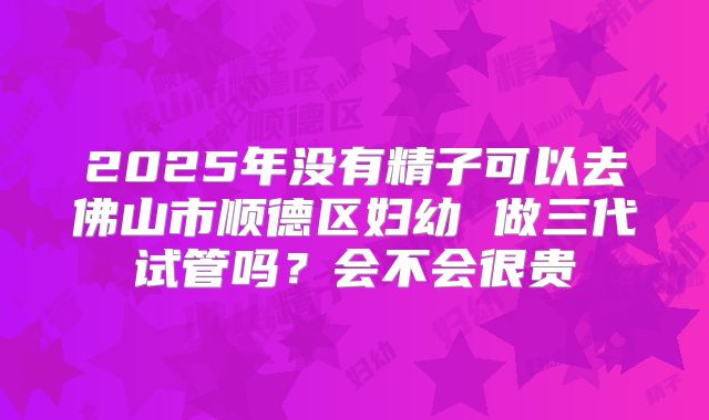 2025年没有精子可以去佛山市顺德区妇幼 做三代试管吗?会不会很贵