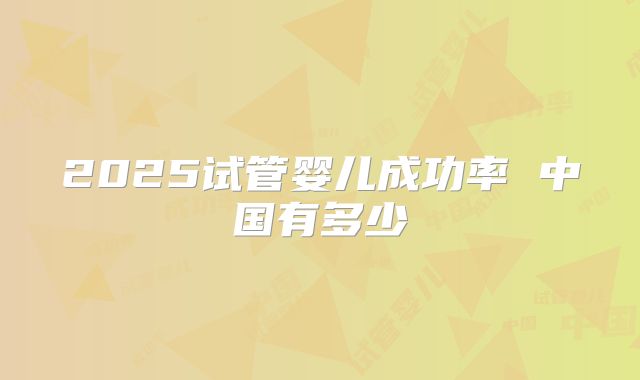 2025试管婴儿成功率 中国有多少