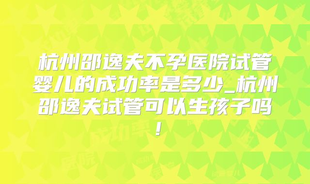 杭州邵逸夫不孕医院试管婴儿的成功率是多少_杭州邵逸夫试管可以生孩子吗！