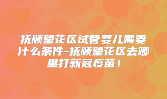 抚顺望花区试管婴儿需要什么条件-抚顺望花区去哪里打新冠疫苗!