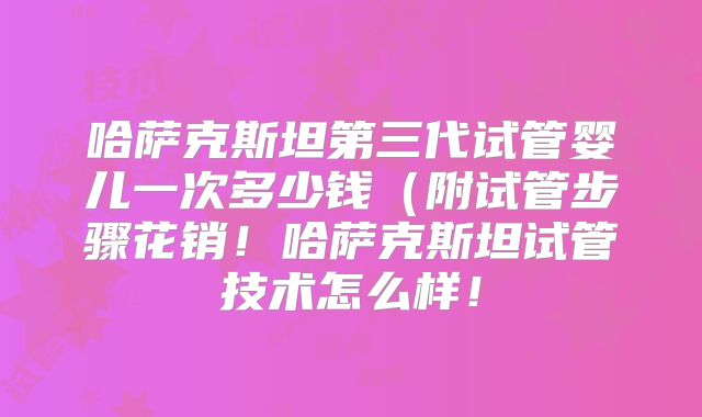 哈萨克斯坦第三代试管婴儿一次多少钱（附试管步骤花销！哈萨克斯坦试管技术怎么样！