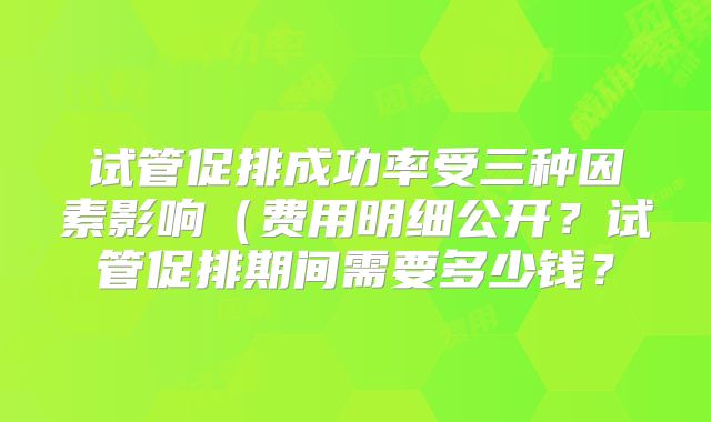 试管促排成功率受三种因素影响(费用明细公开?试管促排期间需要多少钱?