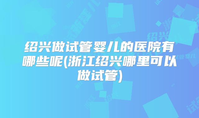 绍兴做试管婴儿的医院有哪些呢(浙江绍兴哪里可以做试管)