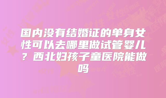 国内没有结婚证的单身女性可以去哪里做试管婴儿？西北妇孩子童医院能做吗