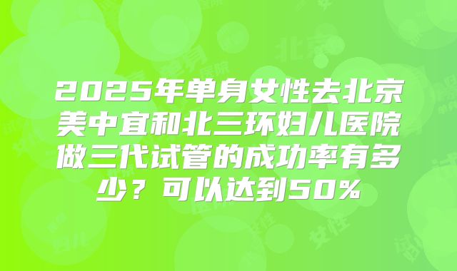 2025年单身女性去北京美中宜和北三环妇儿医院做三代试管的成功率有多少？可以达到50%