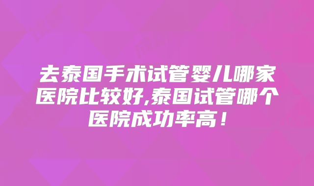 去泰国手术试管婴儿哪家医院比较好,泰国试管哪个医院成功率高！