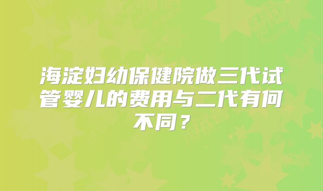 海淀妇幼保健院做三代试管婴儿的费用与二代有何不同?