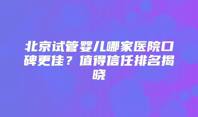 北京试管婴儿哪家医院口碑更佳？值得信任排名揭晓