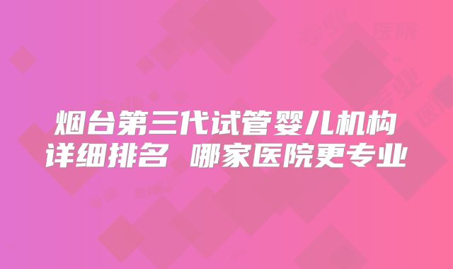 烟台第三代试管婴儿机构详细排名 哪家医院更专业