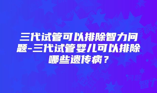 三代试管可以排除智力问题-三代试管婴儿可以排除哪些遗传病?