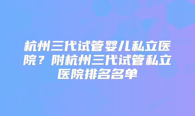 杭州三代试管婴儿私立医院？附杭州三代试管私立医院排名名单