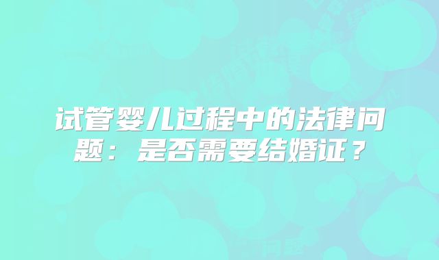 试管婴儿过程中的法律问题：是否需要结婚证？