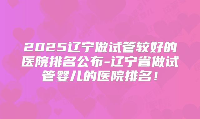 2025辽宁做试管较好的医院排名公布-辽宁省做试管婴儿的医院排名！