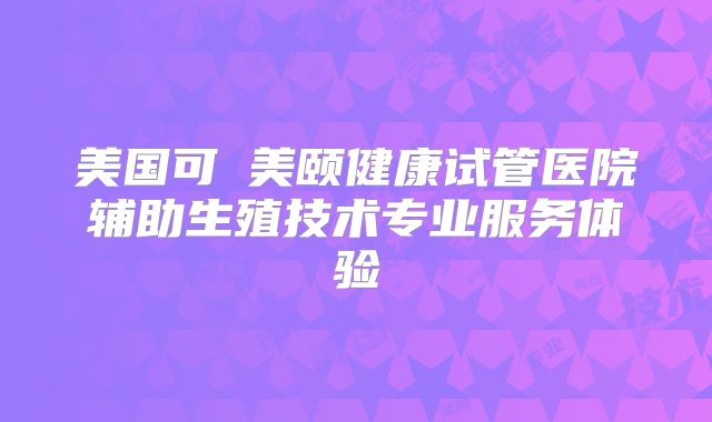 美国可問美颐健康试管医院辅助生殖技术专业服务体验